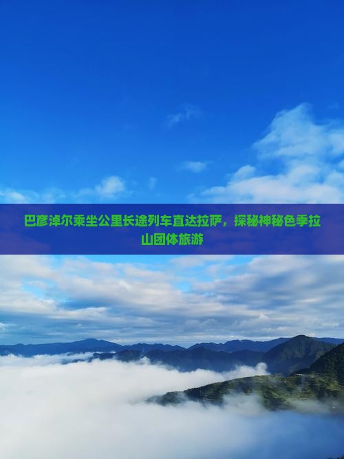 巴彦淖尔乘坐公里长途列车直达拉萨，探秘神秘色季拉山团体旅游