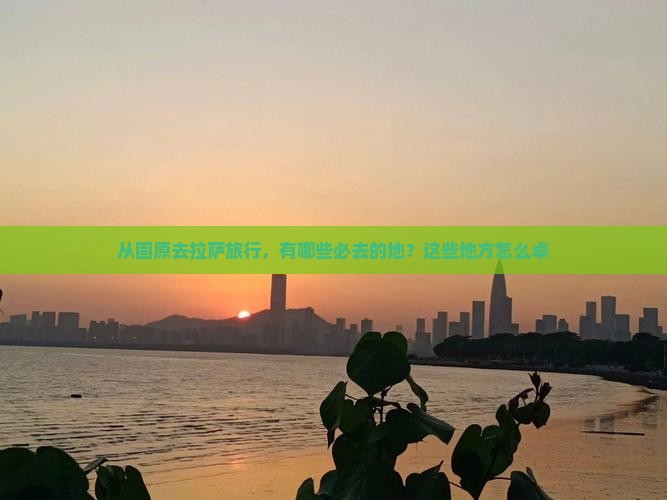 从固原去拉萨旅行，有哪些必去的地？这些地方怎么卓