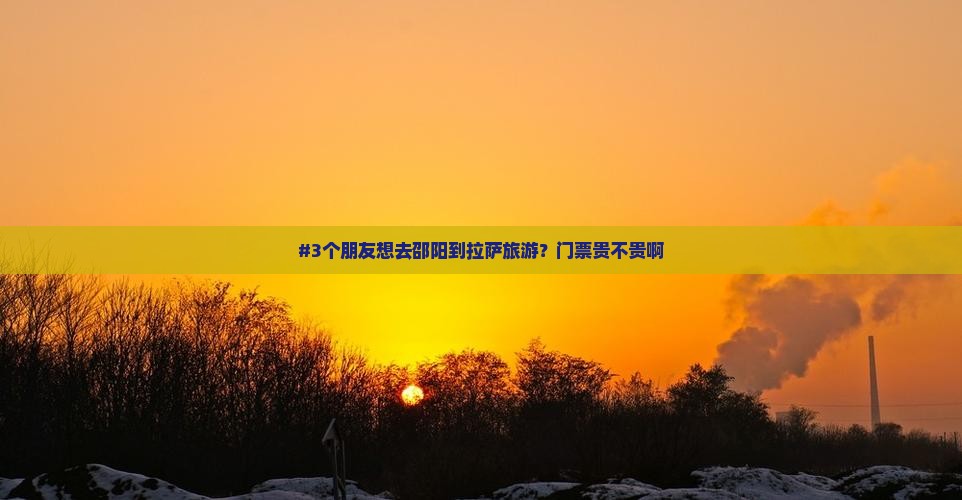 #3个朋友想去邵阳到拉萨旅游？门票贵不贵啊