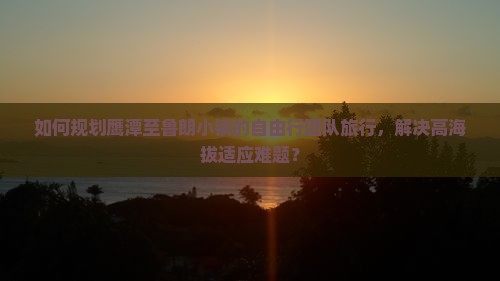 如何规划鹰潭至鲁朗小镇的自由行团队旅行，解决高海拔适应难题？