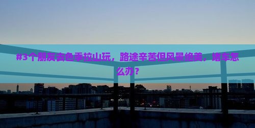 #3个朋友去色季拉山玩，路途辛苦但风景绝美，堵车怎么办？