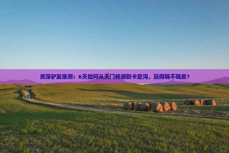 资深驴友亲测：6天如何从天门畅游到卡定沟，玩得嗨不嗨皮？