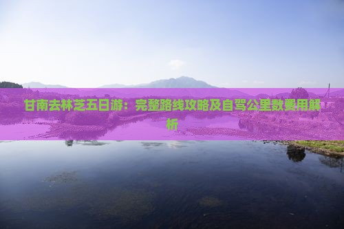 甘南去林芝五日游：完整路线攻略及自驾公里数费用解析