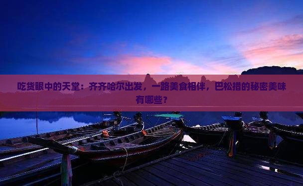 吃货眼中的天堂：齐齐哈尔出发，一路美食相伴，巴松措的秘密美味有哪些？