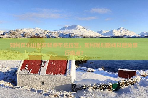 如何在乐山出发畅游布达拉宫，如何规划路线以避免旅行痛点？