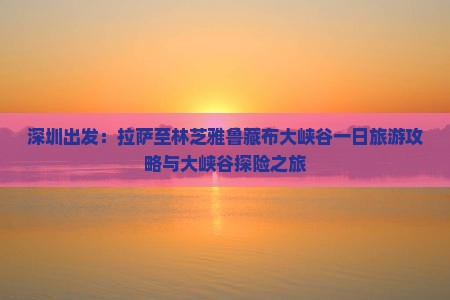 深圳出发：拉萨至林芝雅鲁藏布大峡谷一日旅游攻略与大峡谷探险之旅
