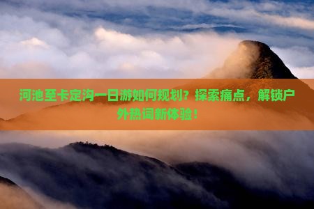 河池至卡定沟一日游如何规划？探索痛点，解锁户外热词新体验！