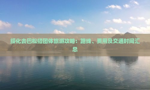 绥化去巴松措团体旅游攻略：路线、费用及交通时间汇总