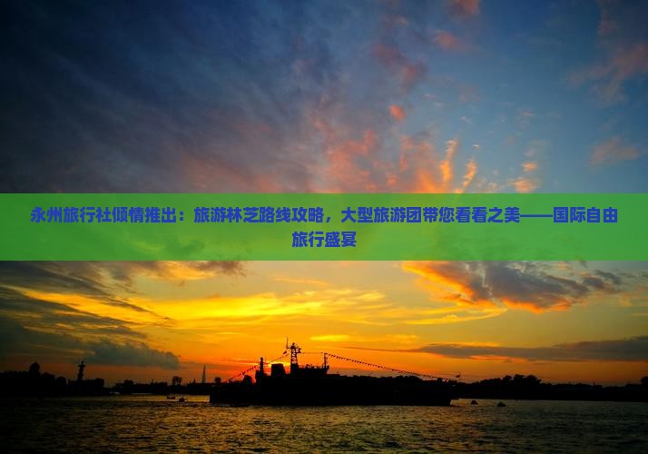 永州旅行社倾情推出：旅游林芝路线攻略，大型旅游团带您看看之美——国际自由旅行盛宴