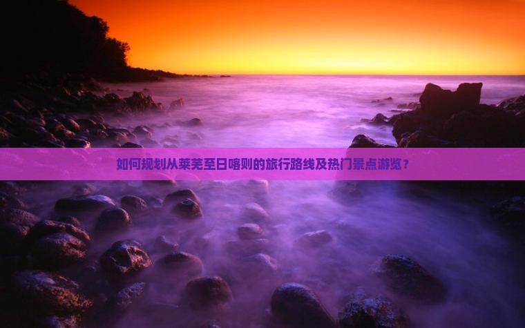 如何规划从莱芜至日喀则的旅行路线及热门景点游览？