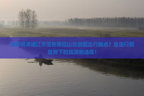 如何解决通辽市至色季拉山自由团出行痛点？自由行新趋势下的旅游新选择！
