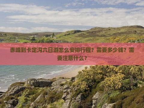 赤峰到卡定沟六日游怎么安排行程？需要多少钱？需要注意什么？