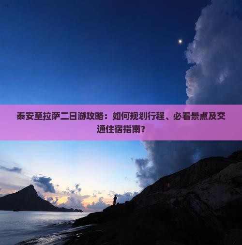 泰安至拉萨二日游攻略：如何规划行程、必看景点及交通住宿指南？
