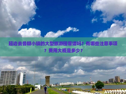 延边去鲁朗小镇的大型旅游团靠谱吗？有哪些注意事项？费用大概是多少？