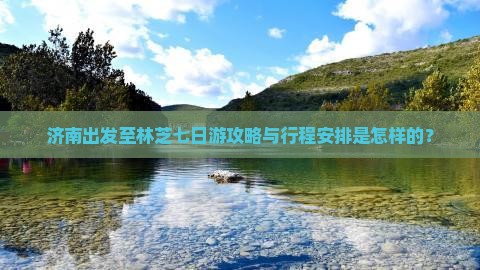济南出发至林芝七日游攻略与行程安排是怎样的？