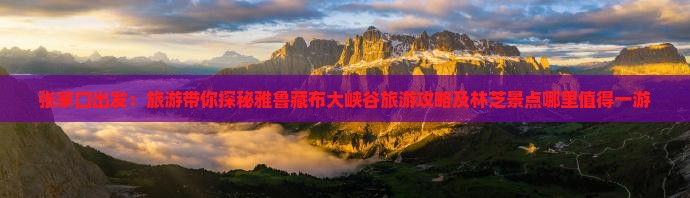 张家口出发：旅游带你探秘雅鲁藏布大峡谷旅游攻略及林芝景点哪里值得一游