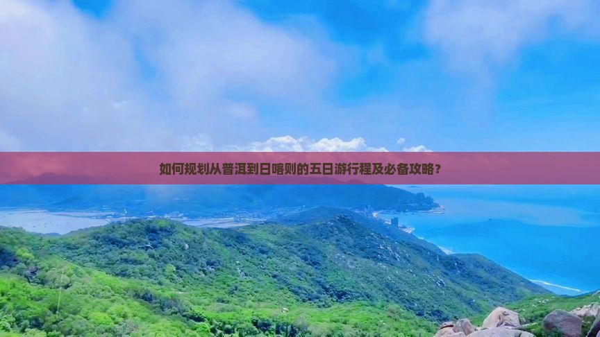 如何规划从普洱到日喀则的五日游行程及必备攻略？