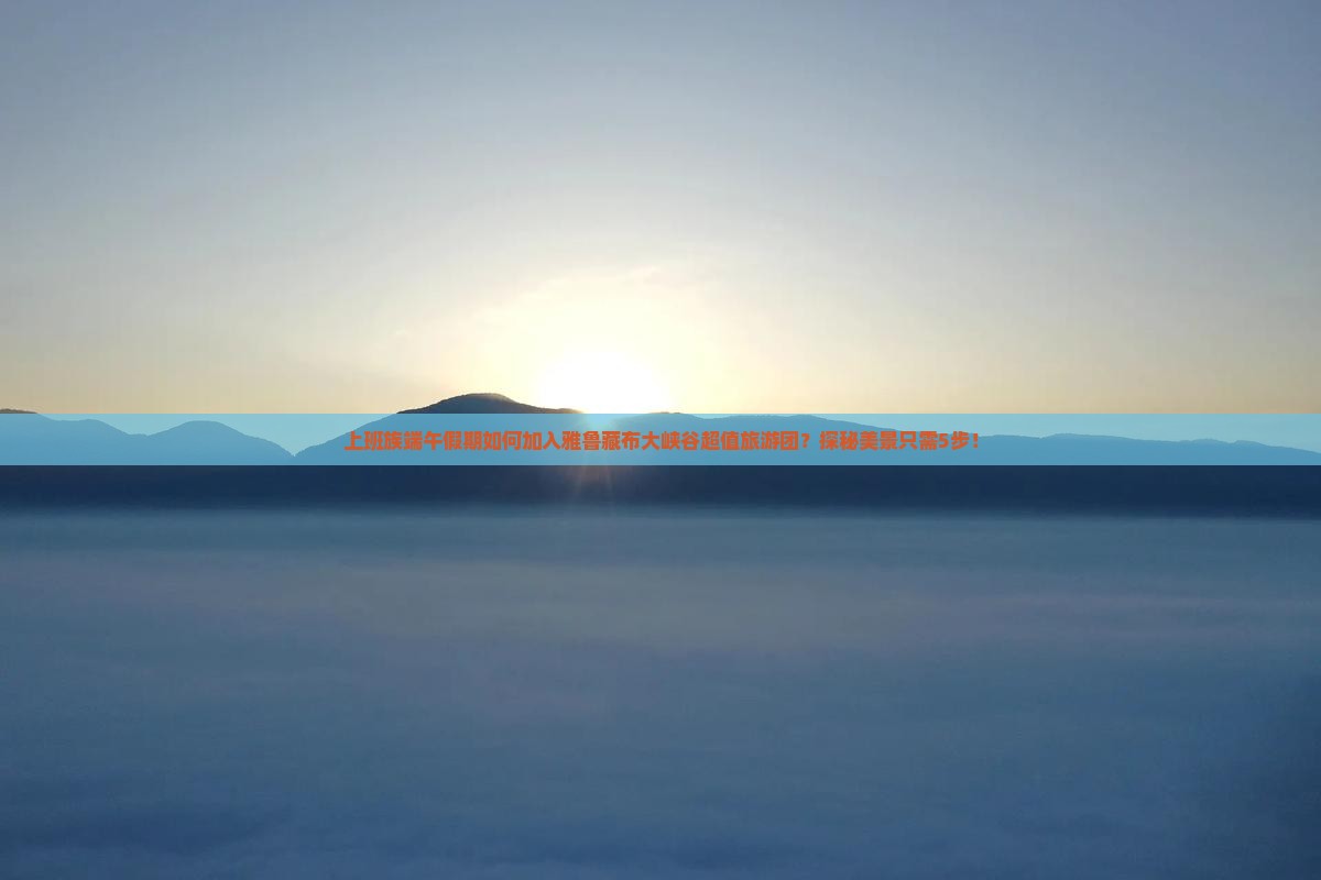 上班族端午假期如何加入雅鲁藏布大峡谷超值旅游团？探秘美景只需5步！