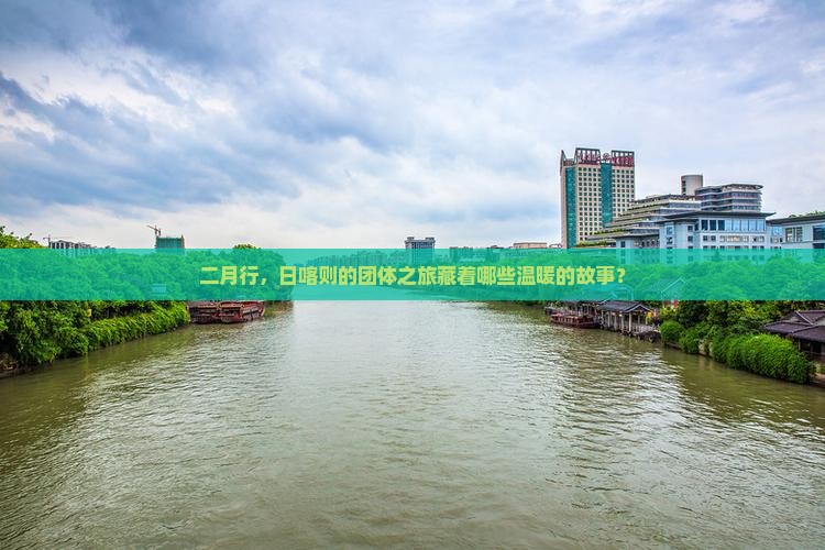 二月行，日喀则的团体之旅藏着哪些温暖的故事？