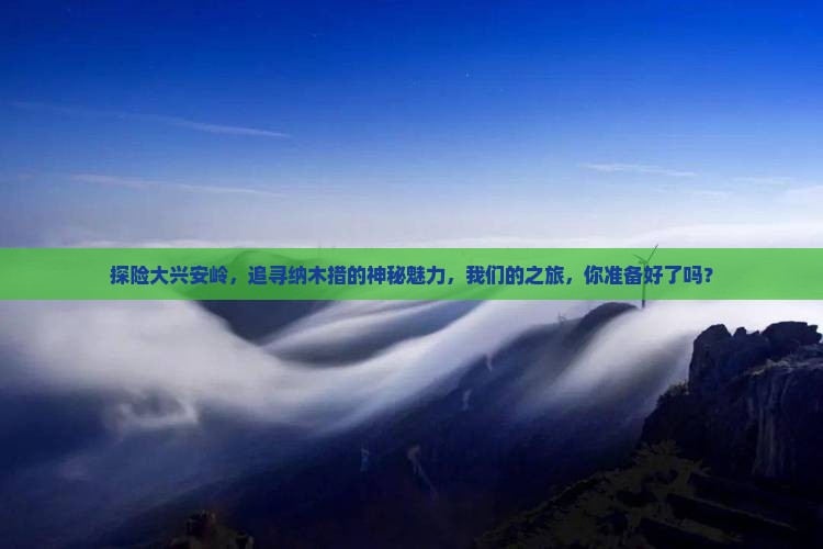 探险大兴安岭，追寻纳木措的神秘魅力，我们的之旅，你准备好了吗？