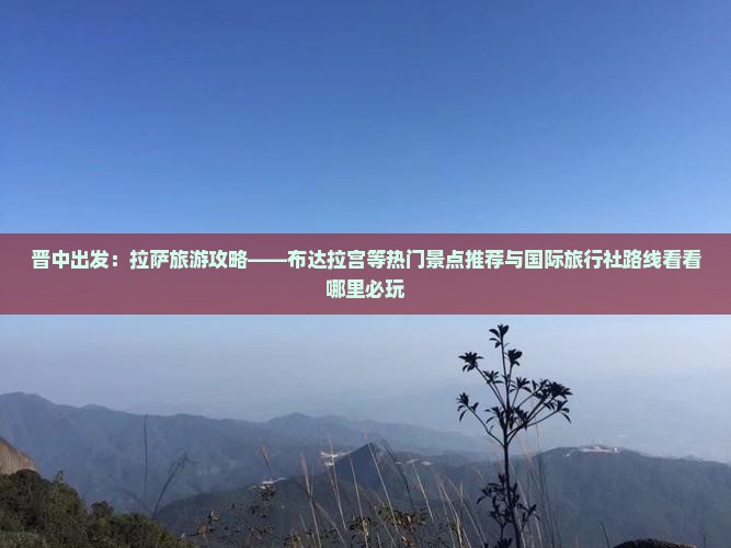 晋中出发：拉萨旅游攻略——布达拉宫等热门景点推荐与国际旅行社路线看看哪里必玩