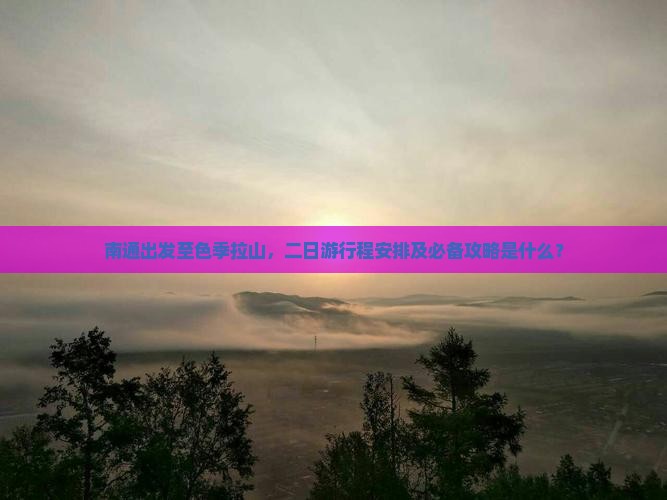 南通出发至色季拉山，二日游行程安排及必备攻略是什么？