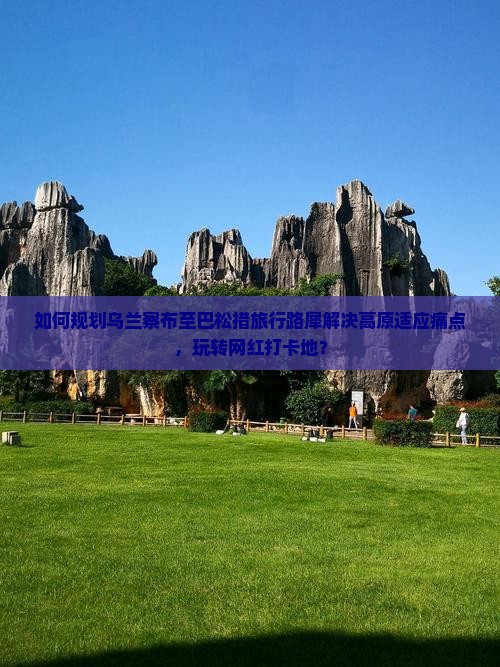 如何规划乌兰察布至巴松措旅行路犀解决高原适应痛点，玩转网红打卡地？