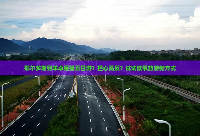 鄂尔多斯到羊卓雍措五日游？担心高反？试试低氧旅游新方式
