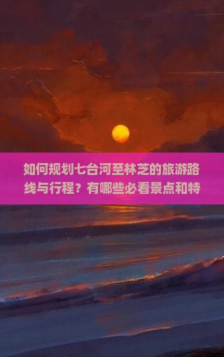 如何规划七台河至林芝的旅游路线与行程？有哪些必看景点和特色美食推荐？