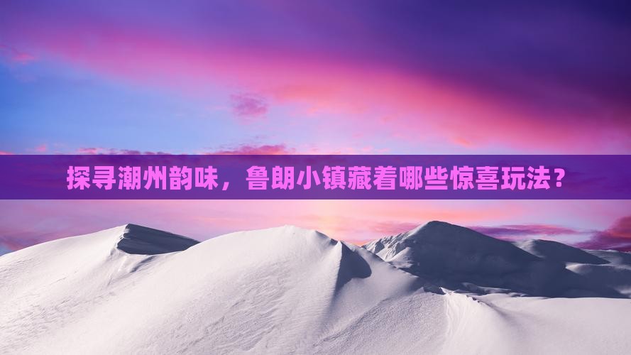 探寻潮州韵味，鲁朗小镇藏着哪些惊喜玩法？