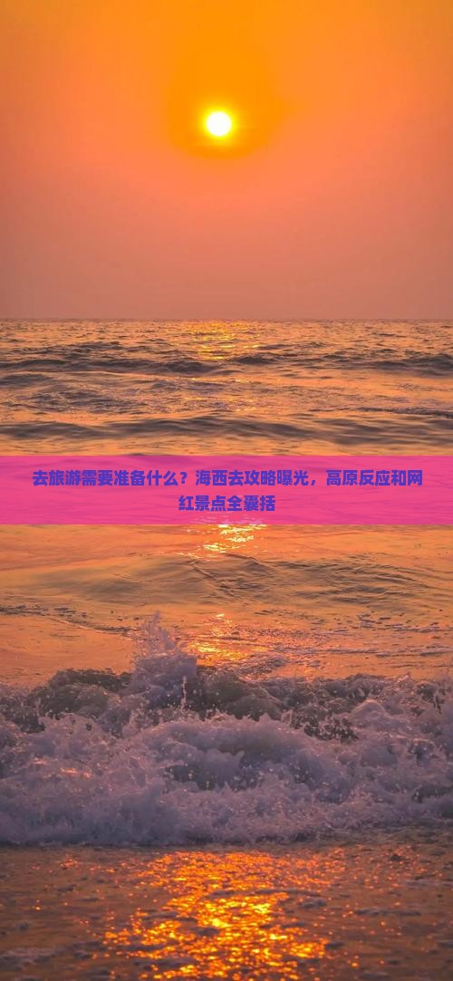 去旅游需要准备什么？海西去攻略曝光，高原反应和网红景点全囊括