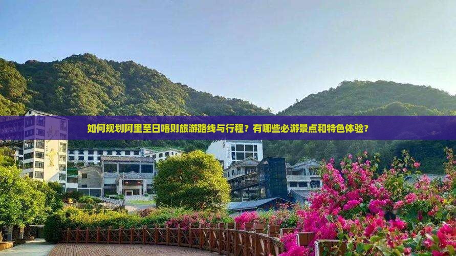 如何规划阿里至日喀则旅游路线与行程？有哪些必游景点和特色体验？
