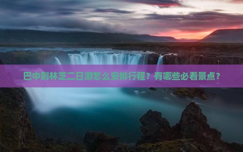 巴中到林芝二日游怎么安排行程？有哪些必看景点？
