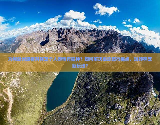 为何湖州游客对林芝个人游情有独钟？如何解决高原旅行痛点，玩转林芝新玩法？