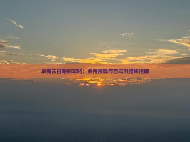 阜新去日喀则攻略：费用预算与自驾游路线指南