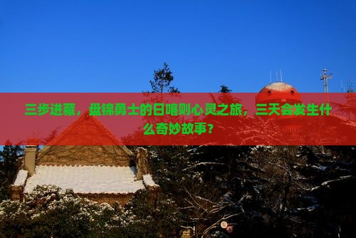 三步进藏，盘锦勇士的日喀则心灵之旅，三天会发生什么奇妙故事？