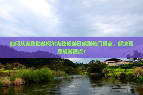 如何从克孜勒苏柯尔克孜畅游日喀则热门景点，解决高原旅游痛点？
