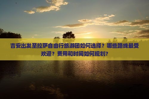 吉安出发至拉萨自由行旅游团如何选择？哪些路线最受欢迎？费用和时间如何规划？
