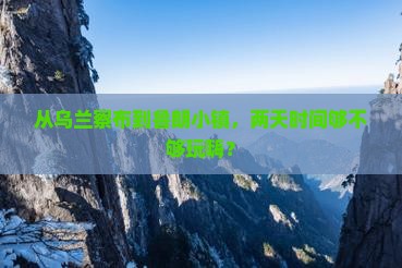 从乌兰察布到鲁朗小镇，两天时间够不够玩嗨？