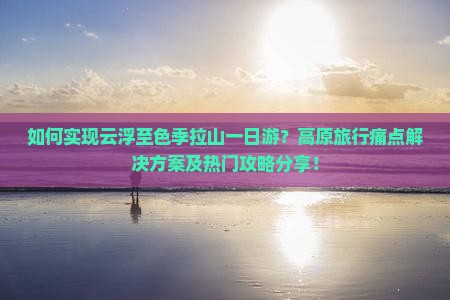 如何实现云浮至色季拉山一日游？高原旅行痛点解决方案及热门攻略分享！