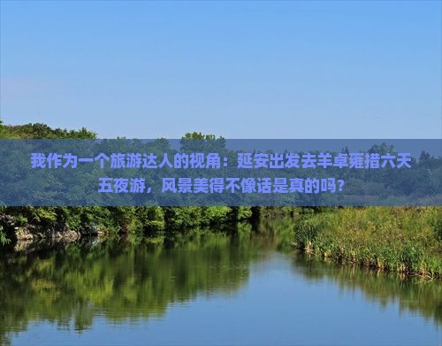 我作为一个旅游达人的视角：延安出发去羊卓雍措六天五夜游，风景美得不像话是真的吗？