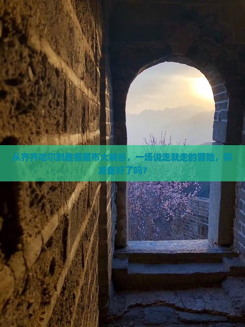 从齐齐哈尔到雅鲁藏布大峡谷，一场说走就走的冒险，你准备好了吗？