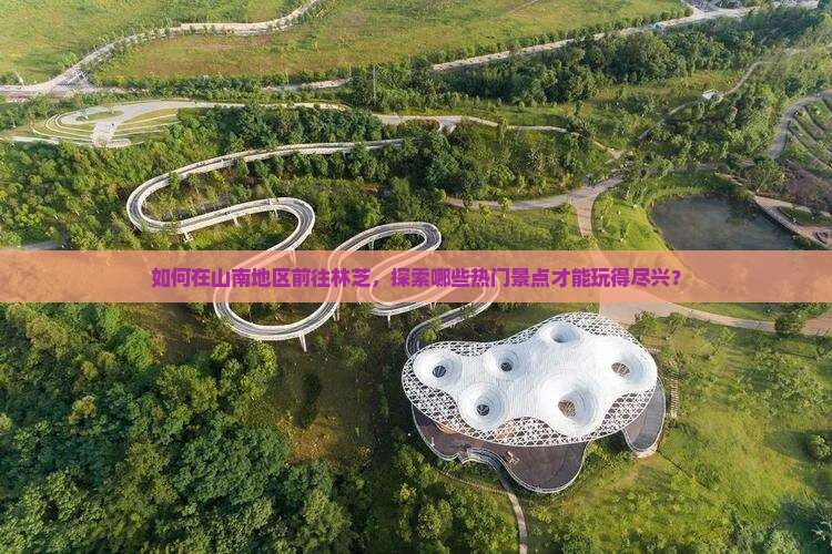 如何在山南地区前往林芝，探索哪些热门景点才能玩得尽兴？