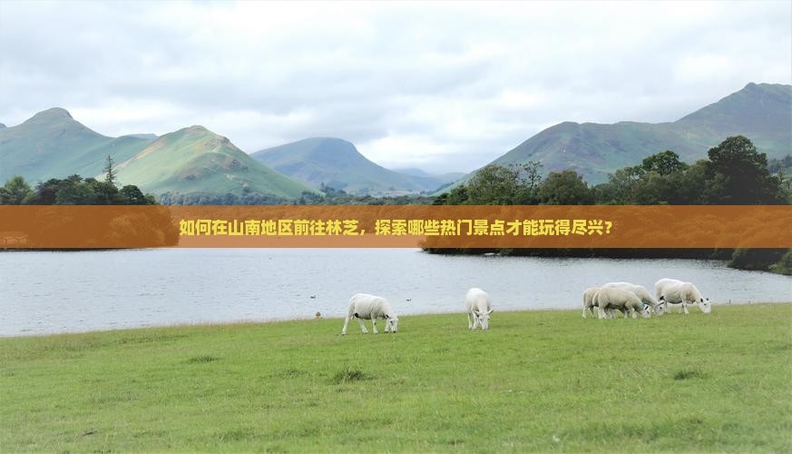 如何在山南地区前往林芝，探索哪些热门景点才能玩得尽兴？
