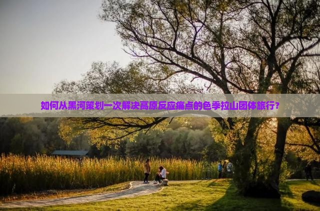 如何从黑河策划一次解决高原反应痛点的色季拉山团体旅行？