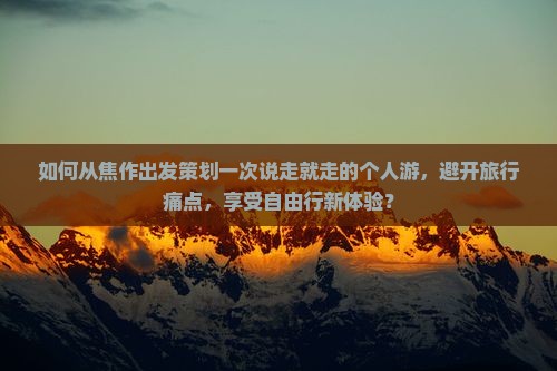 如何从焦作出发策划一次说走就走的个人游，避开旅行痛点，享受自由行新体验？