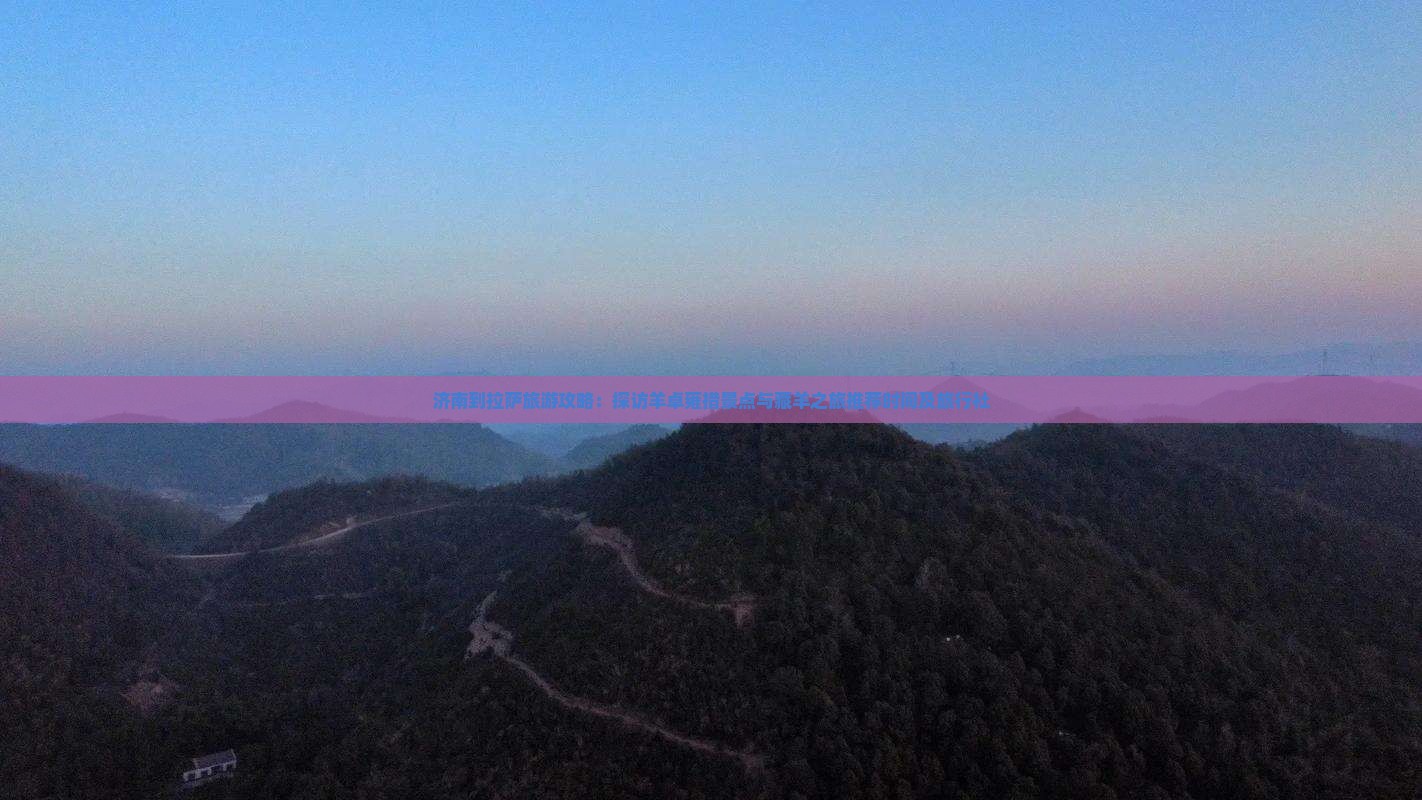 济南到拉萨旅游攻略：探访羊卓雍措景点与藏羊之旅推荐时间及旅行社