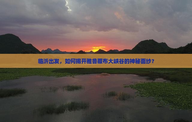 临沂出发，如何揭开雅鲁藏布大峡谷的神秘面纱？