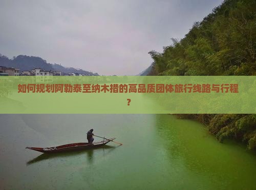 如何规划阿勒泰至纳木措的高品质团体旅行线路与行程？