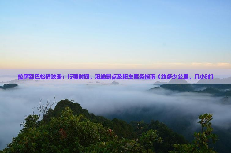 拉萨到巴松措攻略：行程时间、沿途景点及班车票务指南（约多少公里、几小时）
